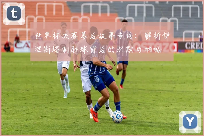 世界杯决赛幕后故事专访：解析伊涅斯塔制胜球背后的沉默与呐喊