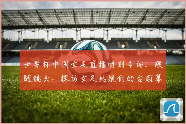 世界杯中国女足直播特别专访：跟随镜头，探访女足姑娘们的台前幕后