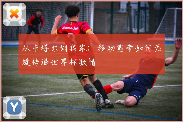 从卡塔尔到我家:移动宽带如何无缝传递世界杯激情