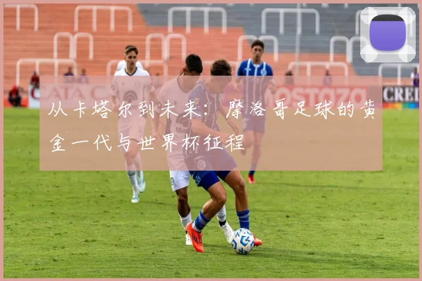 从卡塔尔到未来：摩洛哥足球的黄金一代与世界杯征程
