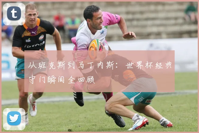 从班克斯到马丁内斯:世界杯经典守门瞬间全回顾
