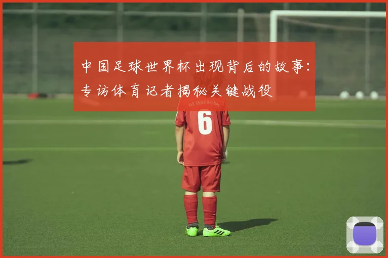 中国足球世界杯出现背后的故事：专访体育记者揭秘关键战役