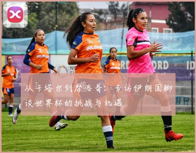 从卡塔尔到摩洛哥：专访伊朗国脚谈世界杯的挑战与机遇