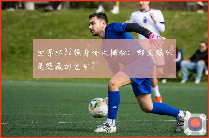 世界杯32强身价大揭秘：哪支球队是隐藏的金矿？