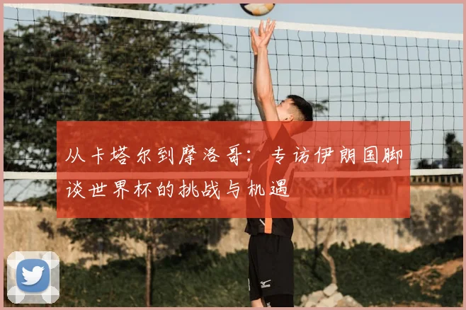 从卡塔尔到摩洛哥：专访伊朗国脚谈世界杯的挑战与机遇