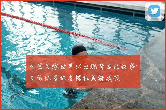 中国足球世界杯出现背后的故事:专访体育记者揭秘关键战役