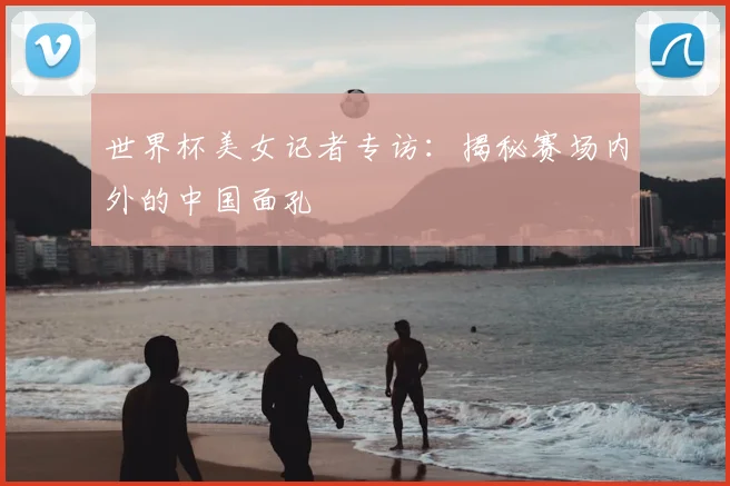 世界杯美女记者专访：揭秘赛场内外的中国面孔