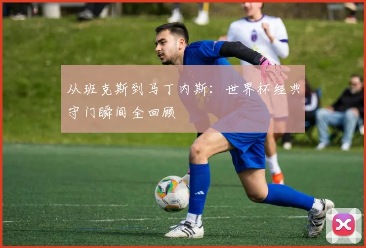 从班克斯到马丁内斯：世界杯经典守门瞬间全回顾